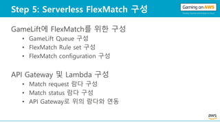 Step 5: Serverless FlexMatch 구성
GameLift에 FlexMatch를 위한 구성
• GameLift Queue 구성
• FlexMatch Rule set 구성
• FlexMatch configuration 구성
API Gateway 및 Lambda 구성
• Match request 람다 구성
• Match status 람다 구성
• API Gateway로 위의 람다와 연동
 