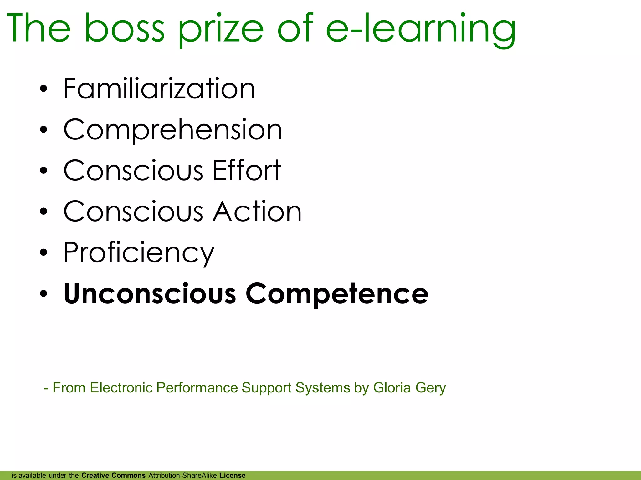 The boss prize of e-learning
        •      Familiarization
        •      Comprehension
        •      Conscious Effort
        •      Conscious Action
        •      Proficiency
        •      Unconscious Competence


         - From Electronic Performance Support Systems by Gloria Gery




is available under the Creative Commons Attribution-ShareAlike License
 