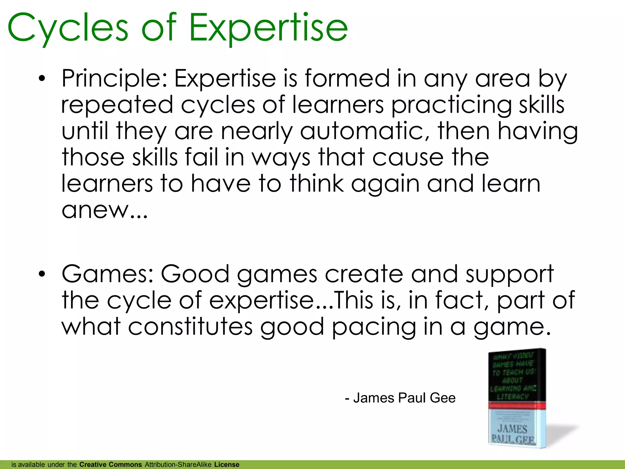 Cycles of Expertise
        • Principle: Expertise is formed in any area by
          repeated cycles of learners practicing skills
          until they are nearly automatic, then having
          those skills fail in ways that cause the
          learners to have to think again and learn
          anew...

        • Games: Good games create and support
          the cycle of expertise...This is, in fact, part of
          what constitutes good pacing in a game.

                                                                         - James Paul Gee



is available under the Creative Commons Attribution-ShareAlike License
 