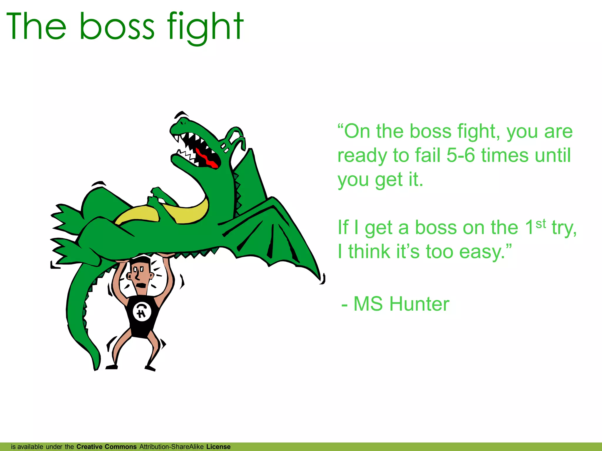The boss fight

                                                                         “On the boss fight, you are
                                                                         ready to fail 5-6 times until
                                                                         you get it.

                                                                         If I get a boss on the 1st try,
                                                                         I think it’s too easy.”

                                                                         - MS Hunter




is available under the Creative Commons Attribution-ShareAlike License
 