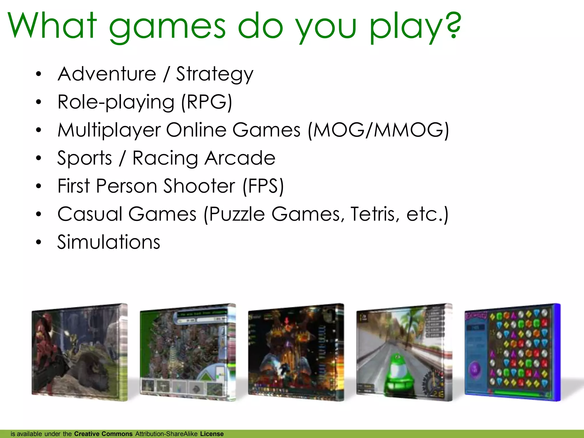 What games do you play?
        •      Adventure / Strategy
        •      Role-playing (RPG)
        •      Multiplayer Online Games (MOG/MMOG)
        •      Sports / Racing Arcade
        •      First Person Shooter (FPS)
        •      Casual Games (Puzzle Games, Tetris, etc.)
        •      Simulations




is available under the Creative Commons Attribution-ShareAlike License
 