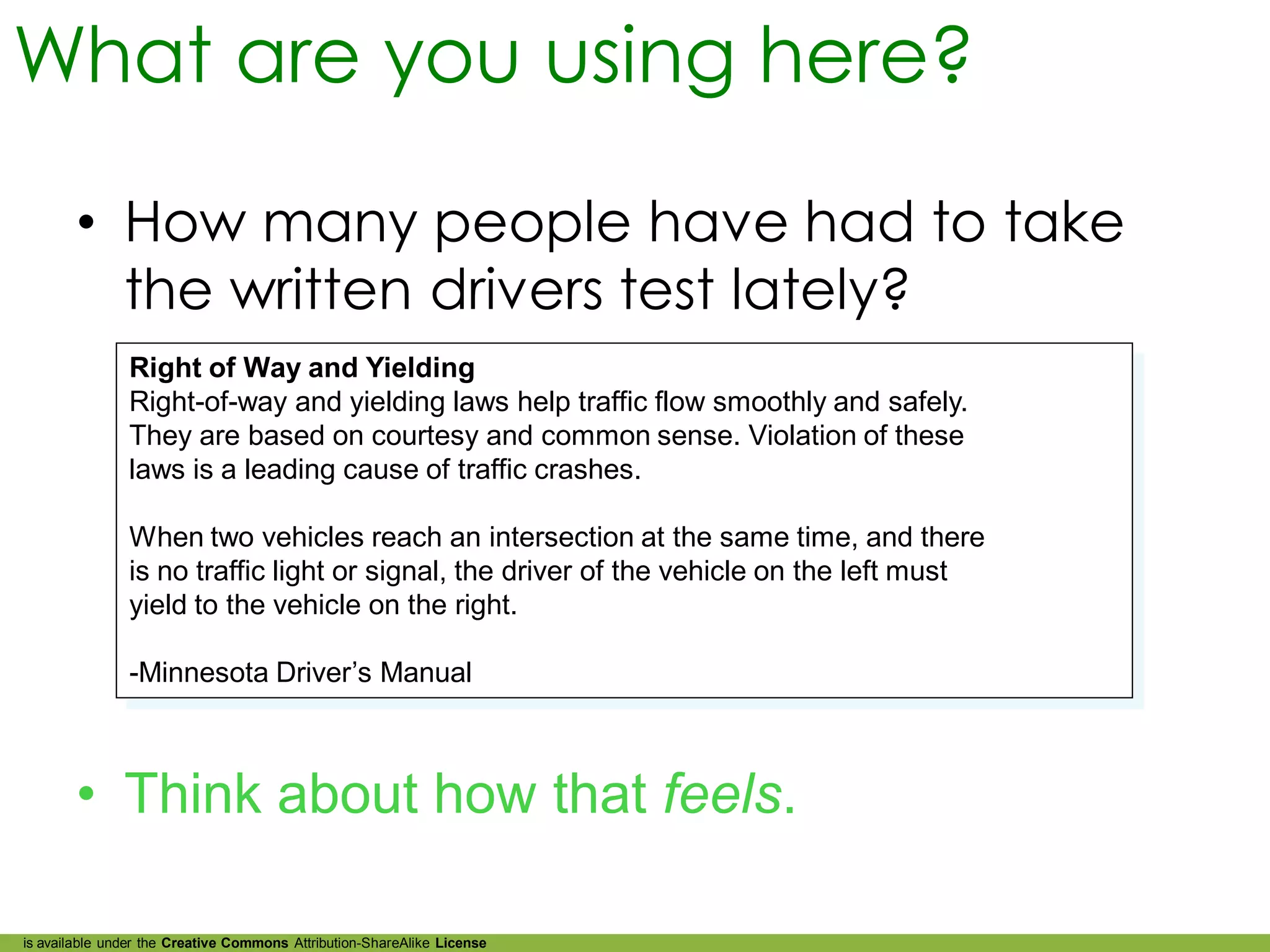 What are you using here?

        • How many people have had to take
          the written drivers test lately?
               Right of Way and Yielding
               Right-of-way and yielding laws help traffic flow smoothly and safely.
               They are based on courtesy and common sense. Violation of these
               laws is a leading cause of traffic crashes.

               When two vehicles reach an intersection at the same time, and there
               is no traffic light or signal, the driver of the vehicle on the left must
               yield to the vehicle on the right.

               -Minnesota Driver’s Manual



        • Think about how that feels.

is available under the Creative Commons Attribution-ShareAlike License
 