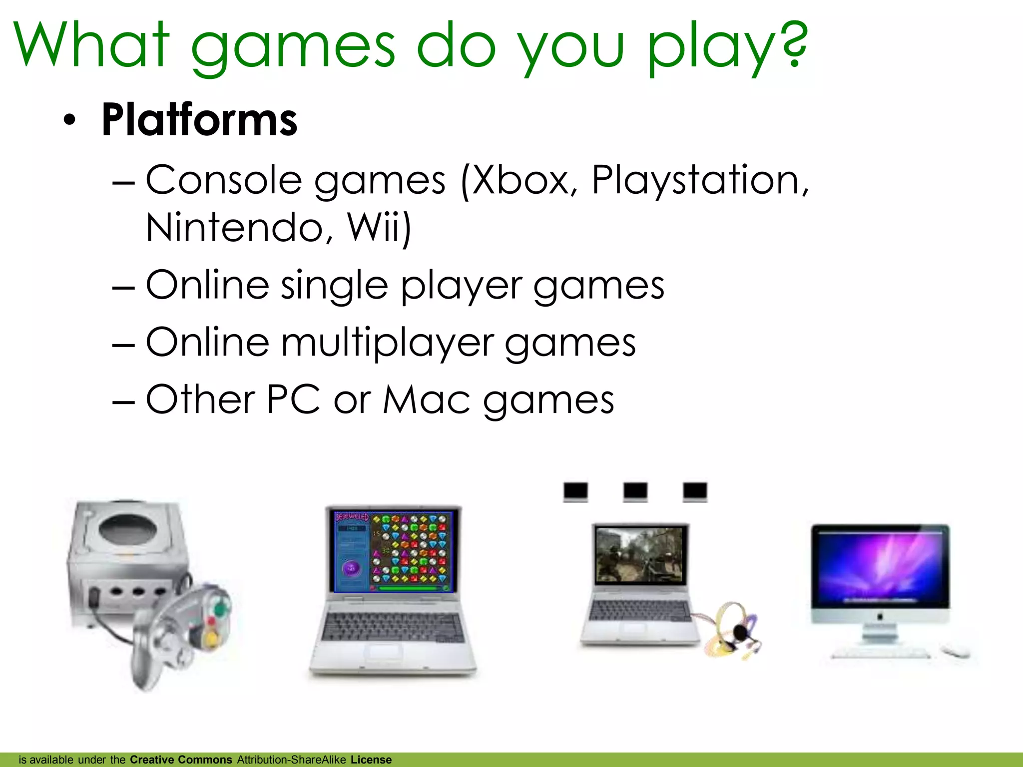 What games do you play?
        • Platforms
                 – Console games (Xbox, Playstation,
                   Nintendo, Wii)
                 – Online single player games
                 – Online multiplayer games
                 – Other PC or Mac games




is available under the Creative Commons Attribution-ShareAlike License
 