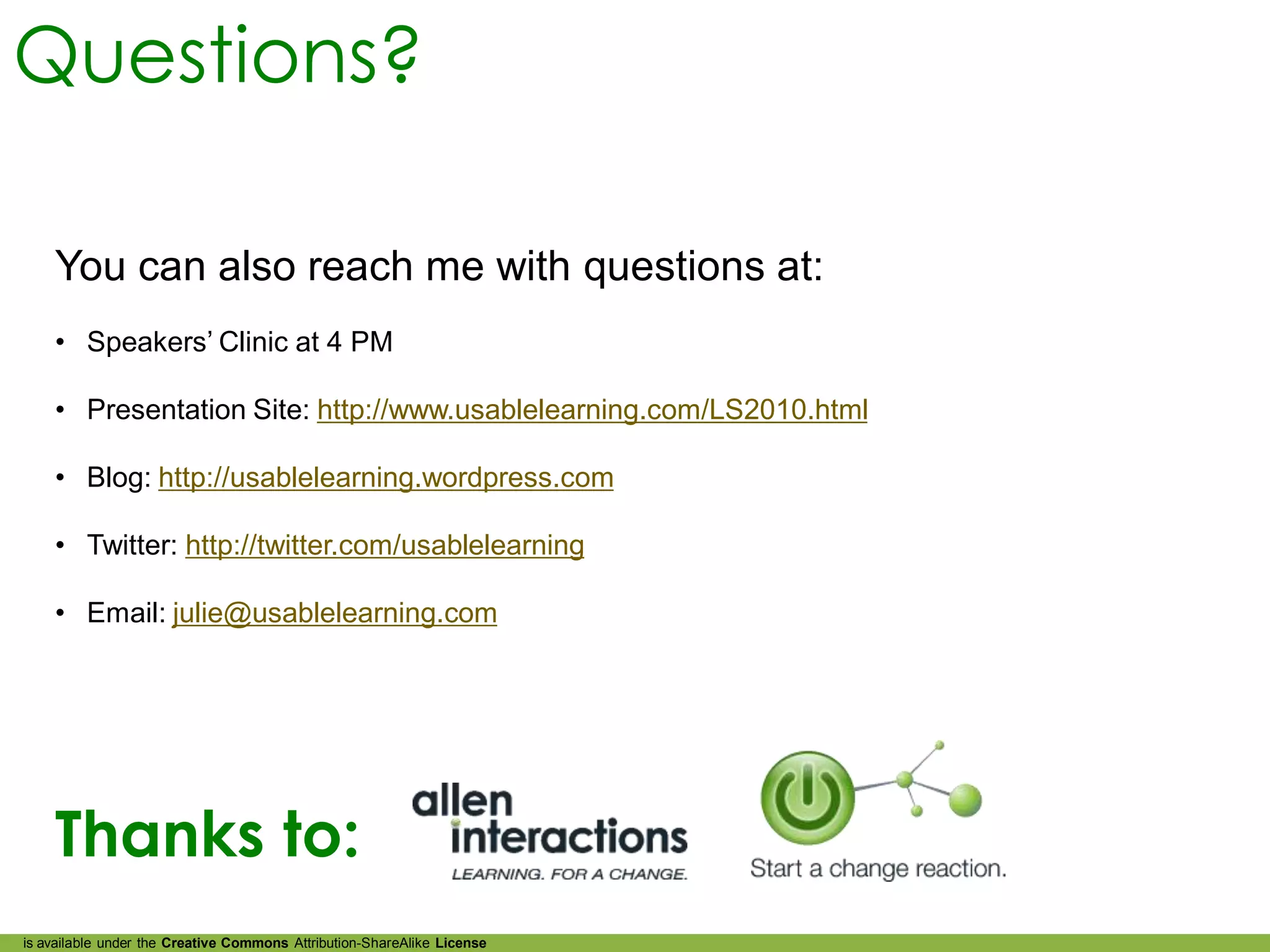 Questions?

    You can also reach me with questions at:
    • Speakers’ Clinic at 4 PM

    • Presentation Site: http://www.usablelearning.com/LS2010.html

    • Blog: http://usablelearning.wordpress.com

    • Twitter: http://twitter.com/usablelearning

    • Email: julie@usablelearning.com




    Thanks to:
is available under the Creative Commons Attribution-ShareAlike License
 
