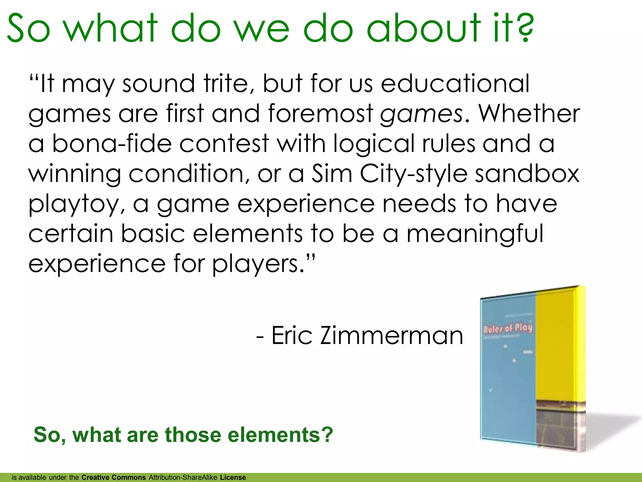 So what do we do about it?
    “It may sound trite, but for us educational
    games are first and foremost games. Whether
    a bona-fide contest with logical rules and a
    winning condition, or a Sim City-style sandbox
    playtoy, a game experience needs to have
    certain basic elements to be a meaningful
    experience for players.”

                                                                         - Eric Zimmerman


      So, what are those elements?
is available under the Creative Commons Attribution-ShareAlike License
 