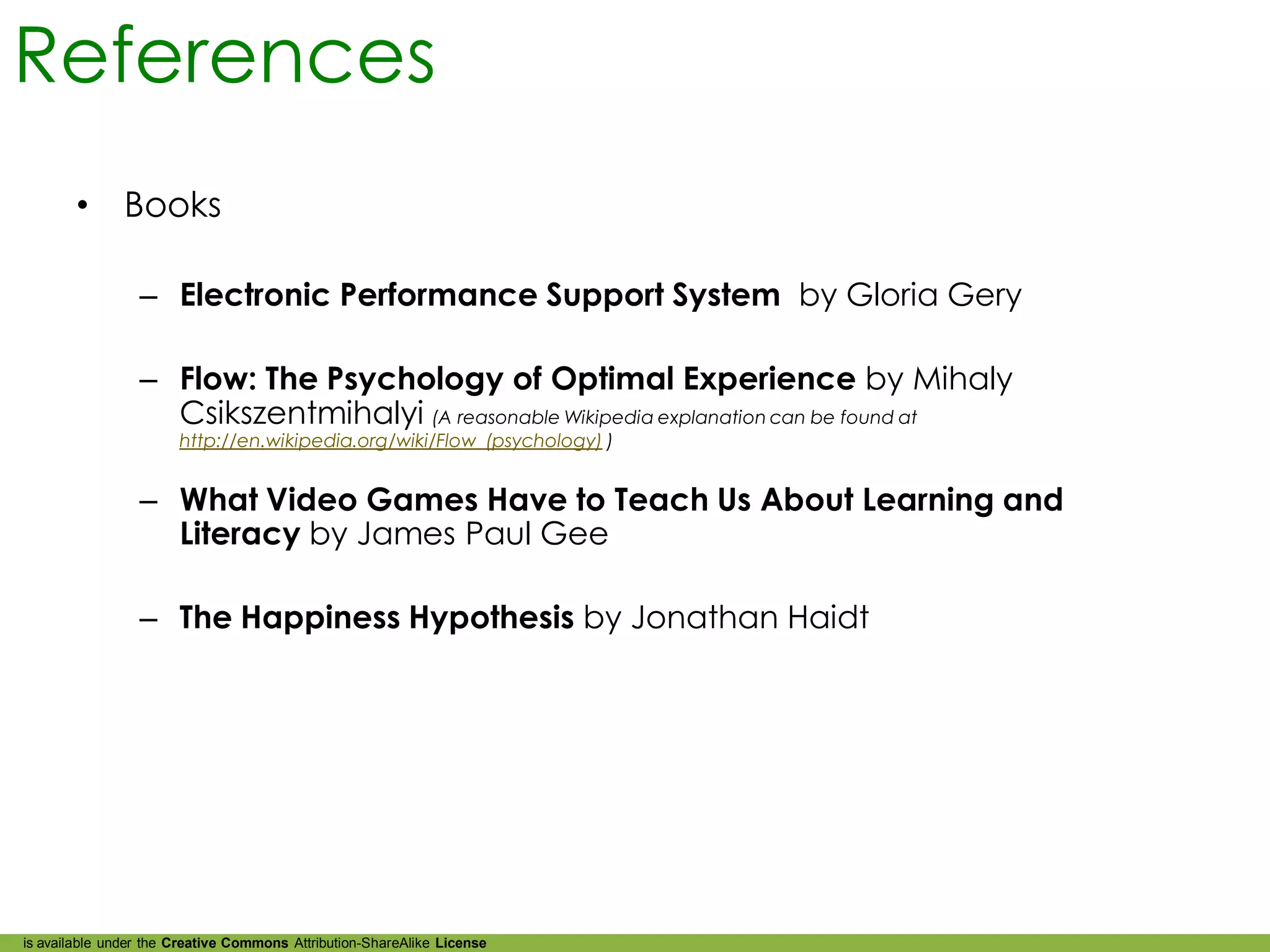 References
        •      Books

                 – Electronic Performance Support System by Gloria Gery

                 – Flow: The Psychology of Optimal Experience by Mihaly
                   Csikszentmihalyi (A reasonable Wikipedia explanation can be found at
                       http://en.wikipedia.org/wiki/Flow_(psychology) )


                 – What Video Games Have to Teach Us About Learning and
                   Literacy by James Paul Gee

                 – The Happiness Hypothesis by Jonathan Haidt




is available under the Creative Commons Attribution-ShareAlike License
 