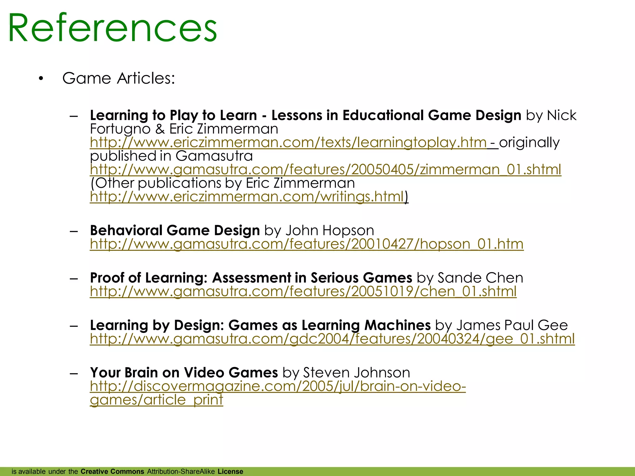 References
        •      Game Articles:

                 – Learning to Play to Learn - Lessons in Educational Game Design by Nick
                   Fortugno & Eric Zimmerman
                   http://www.ericzimmerman.com/texts/learningtoplay.htm - originally
                   published in Gamasutra
                   http://www.gamasutra.com/features/20050405/zimmerman_01.shtml
                   (Other publications by Eric Zimmerman
                   http://www.ericzimmerman.com/writings.html)

                 – Behavioral Game Design by John Hopson
                   http://www.gamasutra.com/features/20010427/hopson_01.htm

                 – Proof of Learning: Assessment in Serious Games by Sande Chen
                   http://www.gamasutra.com/features/20051019/chen_01.shtml

                 – Learning by Design: Games as Learning Machines by James Paul Gee
                   http://www.gamasutra.com/gdc2004/features/20040324/gee_01.shtml

                 – Your Brain on Video Games by Steven Johnson
                   http://discovermagazine.com/2005/jul/brain-on-video-
                   games/article_print



is available under the Creative Commons Attribution-ShareAlike License
 