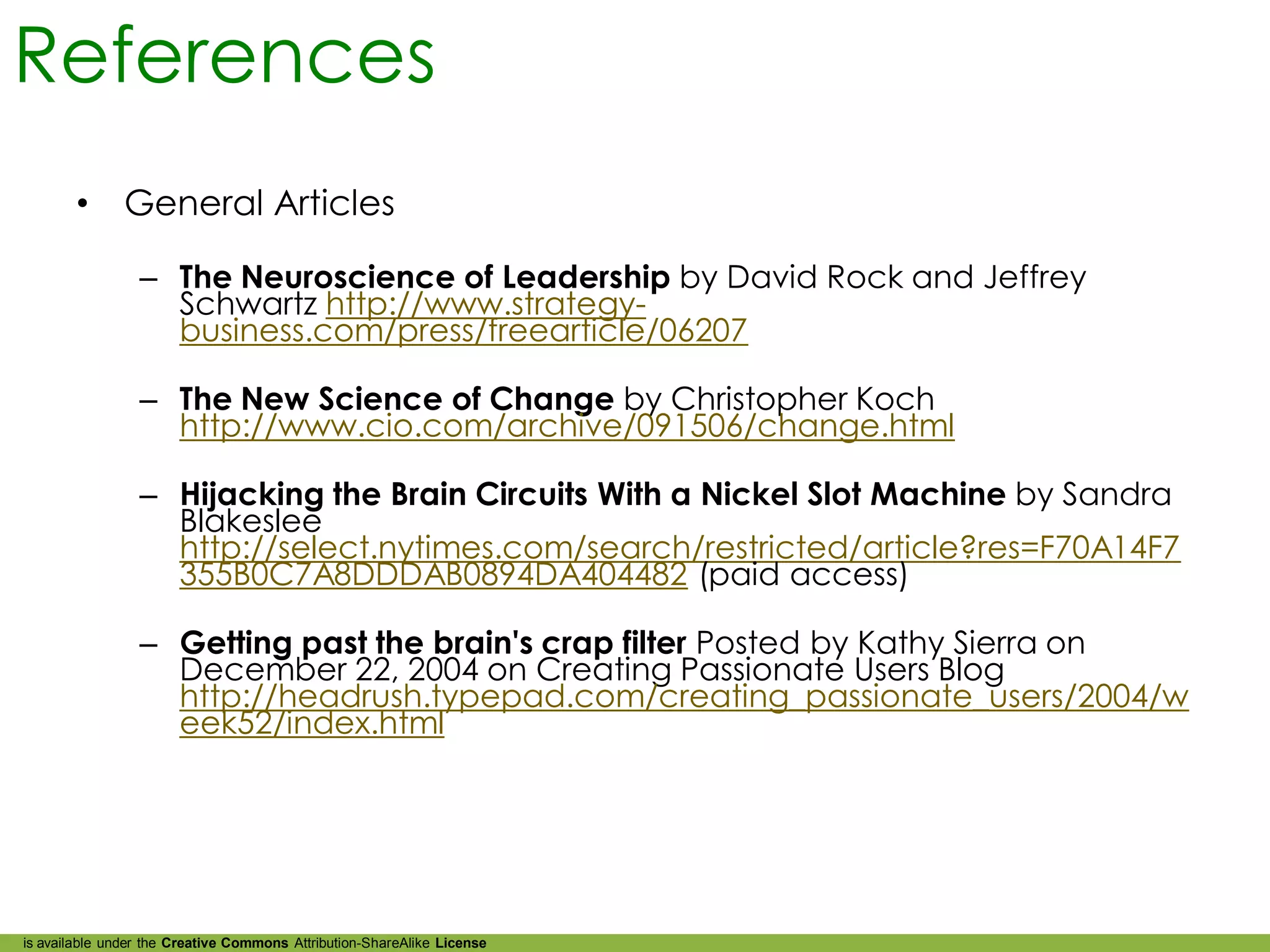 References
        •      General Articles

                 – The Neuroscience of Leadership by David Rock and Jeffrey
                   Schwartz http://www.strategy-
                   business.com/press/freearticle/06207

                 – The New Science of Change by Christopher Koch
                   http://www.cio.com/archive/091506/change.html

                 – Hijacking the Brain Circuits With a Nickel Slot Machine by Sandra
                   Blakeslee
                   http://select.nytimes.com/search/restricted/article?res=F70A14F7
                   355B0C7A8DDDAB0894DA404482 (paid access)

                 – Getting past the brain's crap filter Posted by Kathy Sierra on
                   December 22, 2004 on Creating Passionate Users Blog
                   http://headrush.typepad.com/creating_passionate_users/2004/w
                   eek52/index.html




is available under the Creative Commons Attribution-ShareAlike License
 
