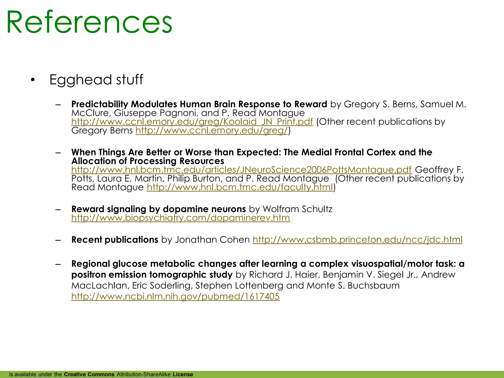 References
        •      Egghead stuff
                 –     Predictability Modulates Human Brain Response to Reward by Gregory S. Berns, Samuel M.
                       McClure, Giuseppe Pagnoni, and P. Read Montague
                       http://www.ccnl.emory.edu/greg/Koolaid_JN_Print.pdf (Other recent publications by
                       Gregory Berns http://www.ccnl.emory.edu/greg/)

                 –     When Things Are Better or Worse than Expected: The Medial Frontal Cortex and the
                       Allocation of Processing Resources
                       http://www.hnl.bcm.tmc.edu/articles/JNeuroScience2006PottsMontague.pdf Geoffrey F.
                       Potts, Laura E. Martin, Philip Burton, and P. Read Montague (Other recent publications by
                       Read Montague http://www.hnl.bcm.tmc.edu/faculty.html)

                 –     Reward signaling by dopamine neurons by Wolfram Schultz
                       http://www.biopsychiatry.com/dopaminerev.htm

                 –     Recent publications by Jonathan Cohen http://www.csbmb.princeton.edu/ncc/jdc.html

                 –     Regional glucose metabolic changes after learning a complex visuospatial/motor task: a
                       positron emission tomographic study by Richard J. Haier, Benjamin V. Siegel Jr., Andrew
                       MacLachlan, Eric Soderling, Stephen Lottenberg and Monte S. Buchsbaum
                       http://www.ncbi.nlm.nih.gov/pubmed/1617405




is available under the Creative Commons Attribution-ShareAlike License
 