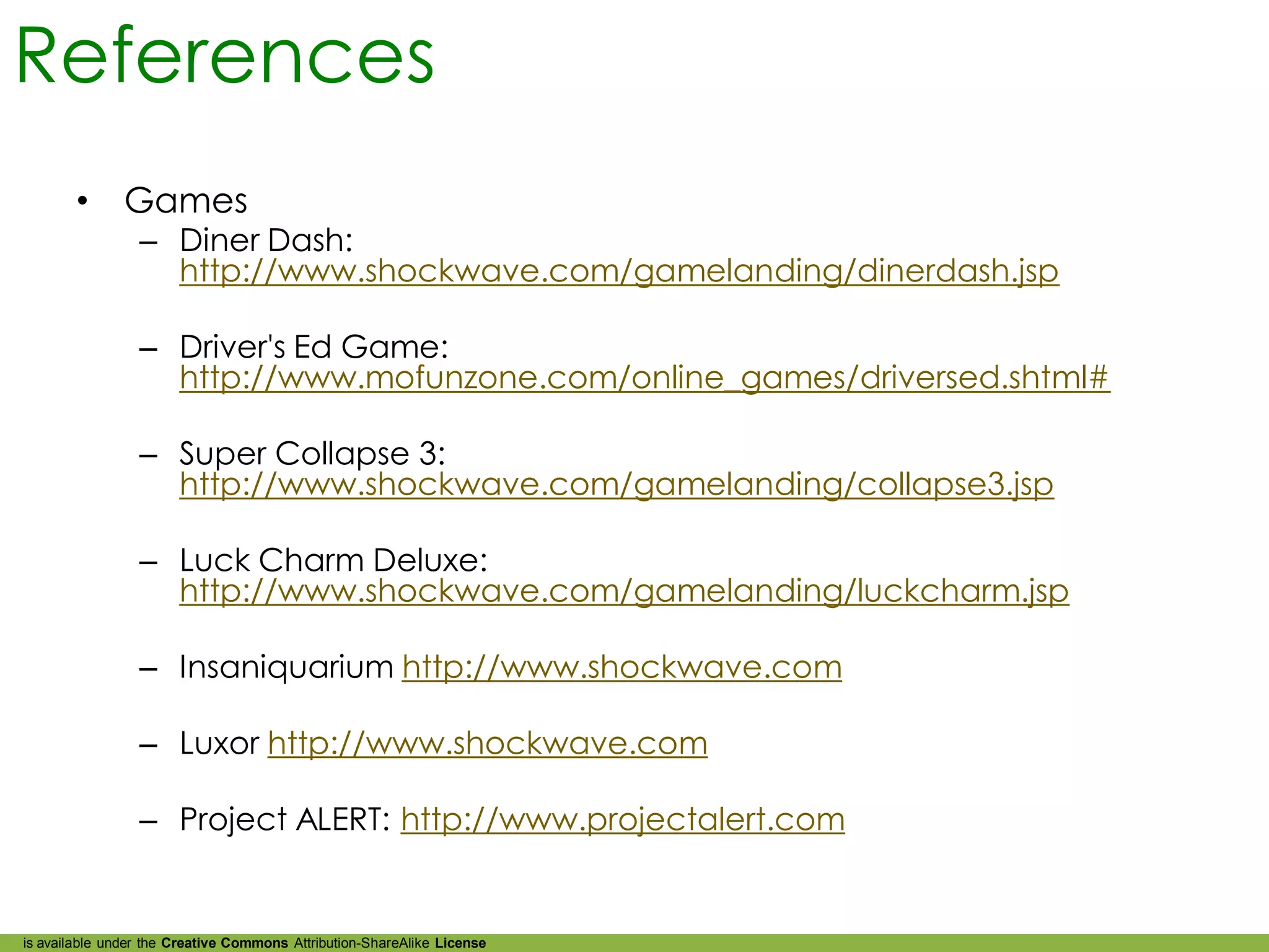 References
        •      Games
                 – Diner Dash:
                   http://www.shockwave.com/gamelanding/dinerdash.jsp

                 – Driver's Ed Game:
                   http://www.mofunzone.com/online_games/driversed.shtml#

                 – Super Collapse 3:
                   http://www.shockwave.com/gamelanding/collapse3.jsp

                 – Luck Charm Deluxe:
                   http://www.shockwave.com/gamelanding/luckcharm.jsp

                 – Insaniquarium http://www.shockwave.com

                 – Luxor http://www.shockwave.com

                 – Project ALERT: http://www.projectalert.com


is available under the Creative Commons Attribution-ShareAlike License
 