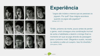 Experiência
“Jogos são inúteis a menos que as pessoas os
joguem. Por quê? Que mágica acontece
quando os jogos são jogados?”
(Schell, 2011:10)
http://brobeee.wordpress.com/tag/game/
“Então, próximo da morte, pouco antes de perder
o game, você consegue uma combinação incrível
de sorte e habilidade e destrói o inimigo final no
momento em que se joga através da passagem
para o próximo nível. Ofegante e suado, recosta
na cadeira e solta um suspiro. Isso foi divertido.”
(Schuytema, 2008)
 