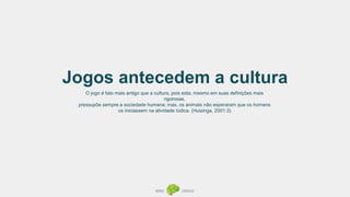 Jogos antecedem a cultura
O jogo é fato mais antigo que a cultura, pois esta, mesmo em suas definições mais
rigorosas,
pressupõe sempre a sociedade humana; mas, os animais não esperaram que os homens
os iniciassem na atividade lúdica. (Huizinga, 2001:3)
 