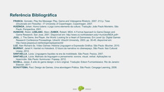 Referência Bibliográfica
FRASCA, Gonzalo. Play the Message: Play, Game and Videogame Rhetoric. 2007. 213 p. Tese
(Doutorado em Filosofia) - IT University of Copenhagen, Copenhagen. 2007.
HUIZINGA, Johan. Homo ludens: o jogo como elemento da cultura. Tradução: João Paulo Monteiro. São
Paulo: Perspectiva, 2001.
HUNICKE, Robin; LEBLANC, Marc; ZUBEK, Robert. MDA: A Formal Approach to Game Design and
Game Research. San Jose, 2001. Disponível em: http://www.cs.northwestern.edu/~hunicke/MDA.pdf>
JUUL, J. The Game, the Player, the World: Looking for a Heart of Gameness. Em Level Up: Digital Games
Research Conference Proceedings. Utrecht: Utrecht University, 2003, pp. 30-45. disponível em:
http://www.jesperjuul.net/text/gameplayerworld/
LUZ, Alan Richard da. Vídeo Games: História Linguagem e Expressão Gráfica. São Paulo: Blucher, 2010.
MURRAY, Janet H. Hamlet no Holodeck. O futuro da narrativa no ciberespaço. São Paulo: Itaú Cultural:
Unesp, 2012.
SANTAELLA, Lúcia. Linguagens líquidas na era da mobilidade. São Paulo: Paulus, 2007.
SANTAELLA, Lúcia. Matrizes da linguagem e pensamento: sonora, visual, verbal. Aplicações na
hipermídia. São Paulo: Iluminuras / Fapesp, 2012.
SCHELL, Jesse. A arte do game design: o livro original. Tradução: Edson Furmankiewicz. Rio de Janeiro:
Elsevier, 2011.
SCHUYTEMA, Paul. Design de Games, Uma abordagem Prática. São Paulo: Cengage Learning, 2008.
 