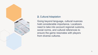 2. Cultural Adaptation
Going beyond language, cultural nuances
hold considerable importance. Localizers
need to take into account regional customs,
social norms, and cultural references to
ensure the game resonates with players
from diverse cultures.
5
 