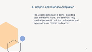 4. Graphic and Interface Adaptation
The visual elements of a game, including
user interfaces, icons, and symbols, may
need adjustment to suit the preferences and
expectations of diverse audiences.
7
 