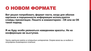 О НОВОМ ФОРМАТЕ
Вот решил попробовать формат поста, когда для обилия
картинок и порционности информации используются
слайды презентации. Пишите в комментариях - ОК или не ОК
такой подход.
Я не буду особо увлекаться наведением красоты. Не на
конференции же выступаю.
Часть картинок взята из открытых интернетов. Скорее всего вы их видели в
популярных дизайнерских статьях.
 