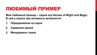 ЛЮБИМЫЙ ПРИМЕР
Мой любимый пример – серия игр Heroes of Might and Magic.
В ней у игрока три основных активности:
1. Передвижение по карте
2. Сражение армий
3. Менеджмент замка
 