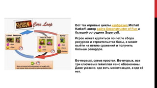 Вот так игровые циклы изобразил Michail
Katkoff, автор сайта Deconstructor of Fun и
бывший сотрудник Supercell.
Игрок может крутиться по петле сбора
ресурсов и строительства базы, а может
выйти на петлю сражений и получить
больше ревардов.
Во-первых, схема простая. Во-вторых, все
три ключевых геймплея явно обозначены.
Даже указано, где есть монетизация, а где её
нет.
 
