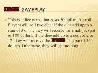 GAMEPLAY
 This is a dice game that costs 50 dollars per roll.
Players will roll two dice. If the dice add up to a
sum of 3 or 11, they will receive the small jackpot
of 100 dollars. If the dice add up to a sum of 2 or
12, they will receive the jackpot of 500
dollars. Otherwise, they will get nothing.
 