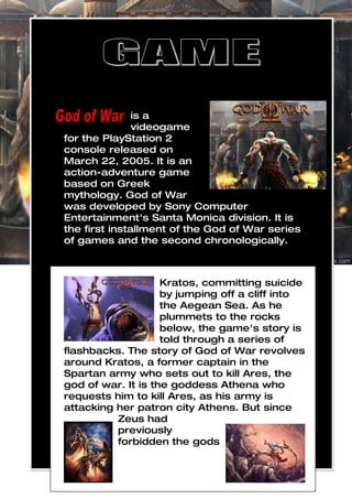 is a
               videogame
for the PlayStation 2
console released on
March 22, 2005. It is an
action-adventure game
based on Greek
mythology. God of War
was developed by Sony Computer
Entertainment's Santa Monica division. It is
the first installment of the God of War series
of games and the second chronologically.



                    Kratos, committing suicide
                    by jumping off a cliff into
                    the Aegean Sea. As he
                    plummets to the rocks
                    below, the game's story is
                    told through a series of
flashbacks. The story of God of War revolves
around Kratos, a former captain in the
Spartan army who sets out to kill Ares, the
god of war. It is the goddess Athena who
requests him to kill Ares, as his army is
attacking her patron city Athens. But since
          Zeus had
          previously
          forbidden the gods
 