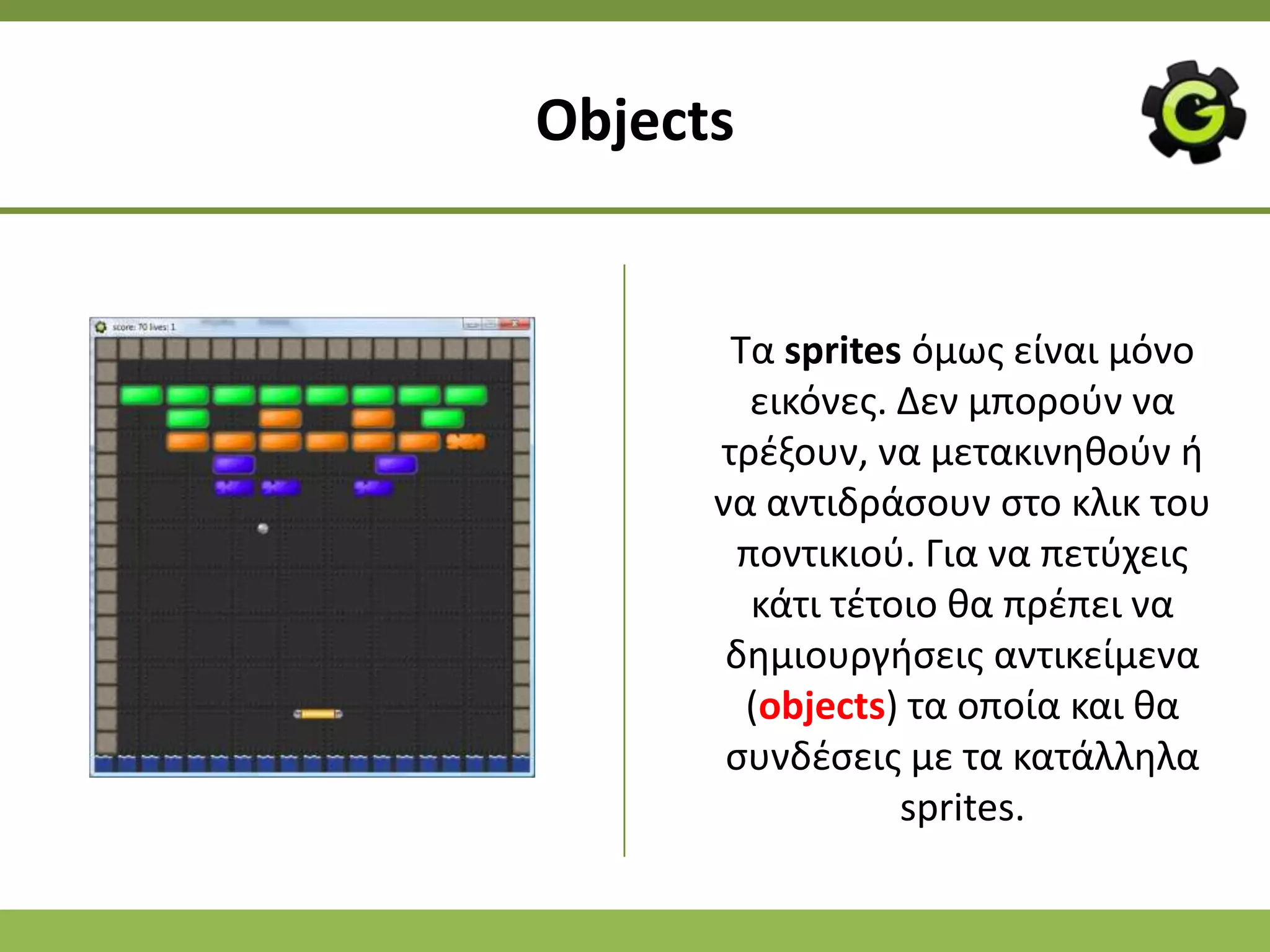 Objects


       Τα sprites όμωσ είναι μόνο
         εικόνεσ. Δεν μποροφν να
      τρζξουν, να μετακινθκοφν ι
      να αντιδράςουν ςτο κλικ του
        ποντικιοφ. Για να πετφχεισ
         κάτι τζτοιο κα πρζπει να
       δθμιουργιςεισ αντικείμενα
        (objects) τα οποία και κα
       ςυνδζςεισ με τα κατάλλθλα
                  sprites.
 