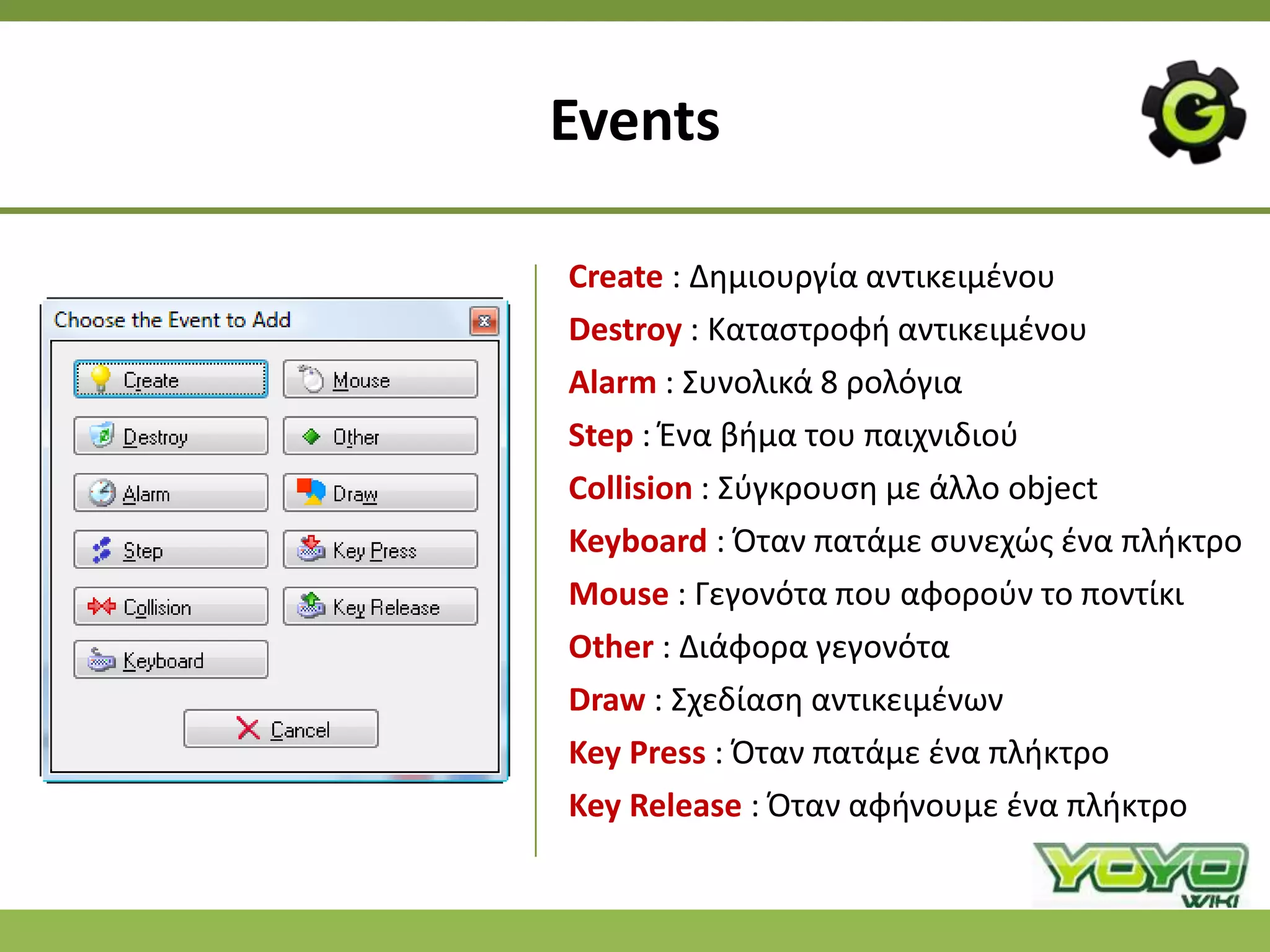 Events

Create : Δθμιουργία αντικειμζνου
Destroy : Καταςτροφι αντικειμζνου
Alarm : Συνολικά 8 ρολόγια
Step : Ζνα βιμα του παιχνιδιοφ
Collision : Σφγκρουςθ με άλλο object
Keyboard : Πταν πατάμε ςυνεχϊσ ζνα πλικτρο
Mouse : Γεγονότα που αφοροφν το ποντίκι
Other : Διάφορα γεγονότα
Draw : Σχεδίαςθ αντικειμζνων
Key Press : Πταν πατάμε ζνα πλικτρο
Key Release : Πταν αφινουμε ζνα πλικτρο
 