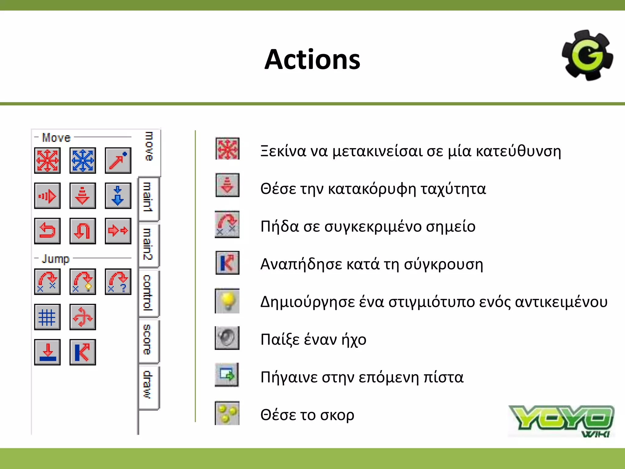 Actions

Ξεκίνα να μετακινείςαι ςε μία κατεφκυνςθ

Θζςε τθν κατακόρυφθ ταχφτθτα

Ριδα ςε ςυγκεκριμζνο ςθμείο

Αναπιδθςε κατά τθ ςφγκρουςθ

Δθμιοφργθςε ζνα ςτιγμιότυπο ενόσ αντικειμζνου

Ραίξε ζναν ιχο

Ριγαινε ςτθν επόμενθ πίςτα

Θζςε το ςκορ
 