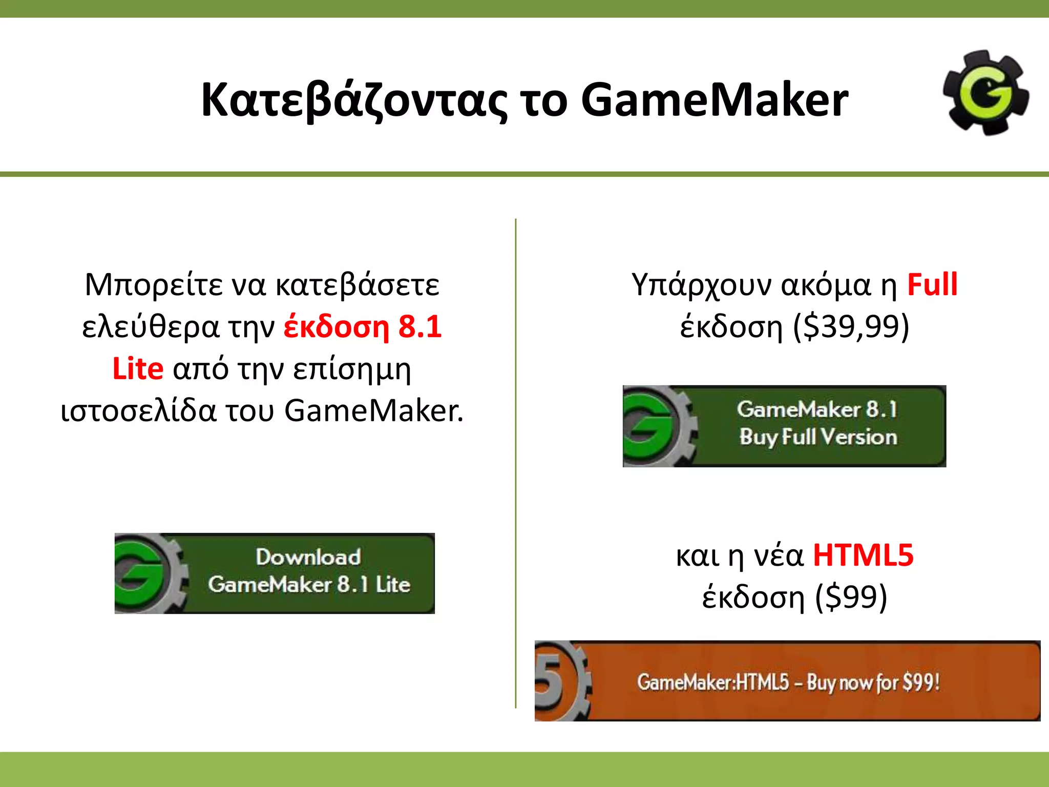 Κατεβάηοντασ το GameMaker


  Μπορείτε να κατεβάςετε    Υπάρχουν ακόμα θ Full
  ελεφκερα τθν ζκδοςθ 8.1      ζκδοςθ ($39,99)
    Lite από τθν επίςθμθ
ιςτοςελίδα του GameMaker.



                              και θ νζα HTML5
                                ζκδοςθ ($99)
 