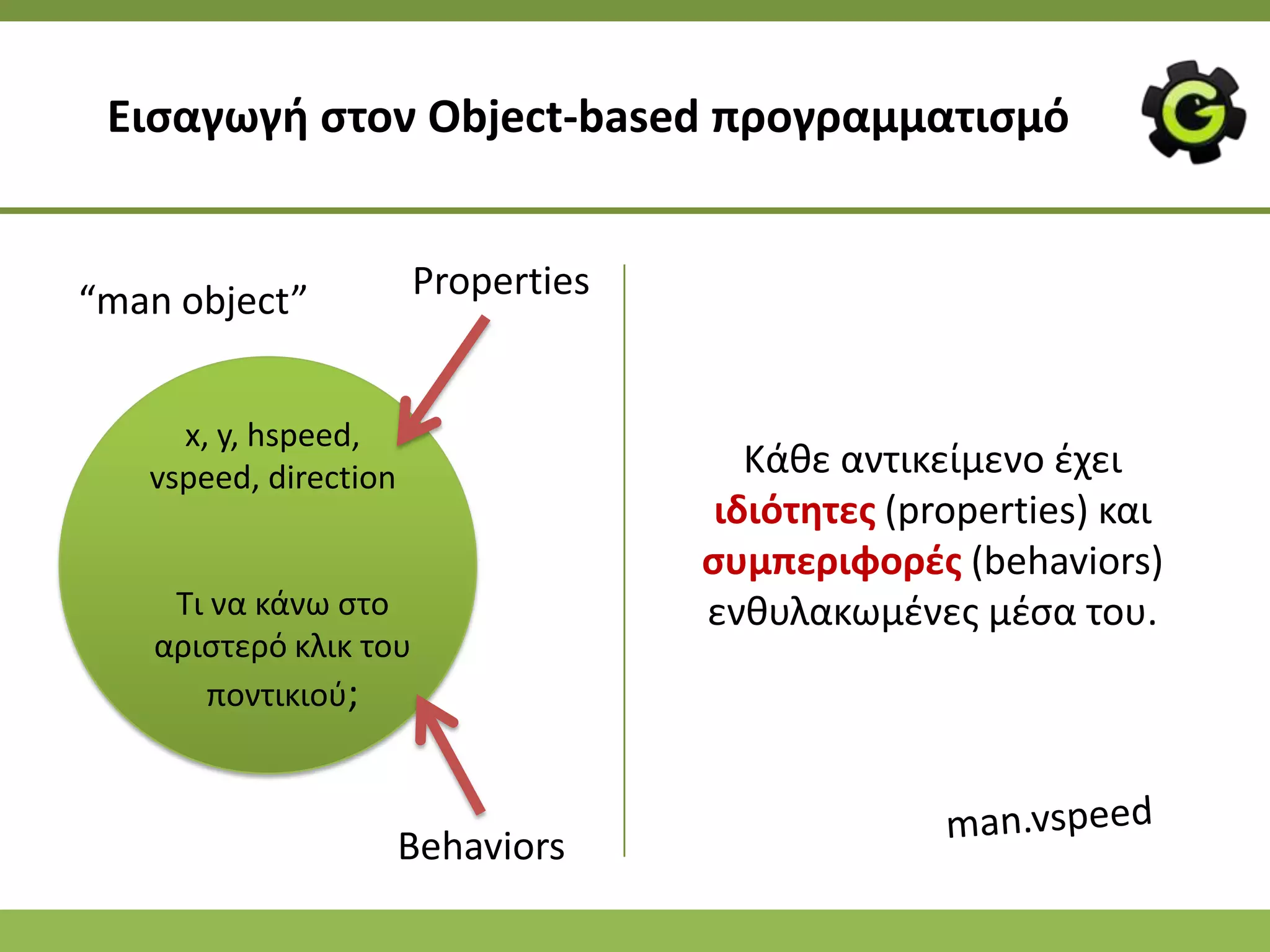 Ειςαγωγι ςτον Object-based προγραμματιςμό


“man object”           Properties


     x, y, hspeed,
   vspeed, direction                   Κάκε αντικείμενο ζχει
                                     ιδιότθτεσ (properties) και
                                    ςυμπεριφορζσ (behaviors)
    Τι να κάνω ςτο                  ενκυλακωμζνεσ μζςα του.
   αριςτερό κλικ του
      ποντικιοφ;



                       Behaviors
 