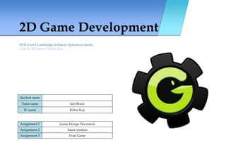 2D Game Development
OCR level 2 Cambridge technical diploma in media
Unit 61: 2D Games Production
Student name
Tutor name Iain Bruce
IV name Robin Kay
Assignment 1 Game Design Document
Assignment 2 Asset creation
Assignment 3 Final Game
 