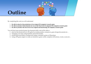 Outline
By completing this unit you will understand
1. Be able to plan for the production of an original 2D computer/console game
2. Be able to produce final elements for use in the first level of a planned 2D computer/console game
3. Be able to produce the first level of an original and functioning 2D computer/console game
You will also learn practical game development skills, and will be able to
1. plan for the production of a 2D game by creating sprites, concept art, game design documents etc…
2. managing your time independently and professionally
3. producing sound effects, background images, animated sprites in Photoshop
4. using a 2D game engine to create an interactive game world, complete with actions, events, scores etc…
 