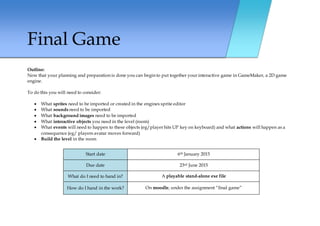 Final Game
Outline:
Now that your planning and preparation is done you can begin to put together your interactive game in GameMaker, a 2D game
engine.
To do this you will need to consider:
 What sprites need to be imported or created in the engines sprite editor
 What sounds need to be imported
 What background images need to be imported
 What interactive objects you need in the level (room)
 What events will need to happen to these objects (eg/player hits UP key on keyboard) and what actions will happen as a
consequence (eg/ players avatar moves forward)
 Build the level in the room
Start date 6th January 2015
Due date 23rd June 2015
What do I need to hand in? A playable stand-alone exe file
How do I hand in the work? On moodle, under the assignment “final game”
 