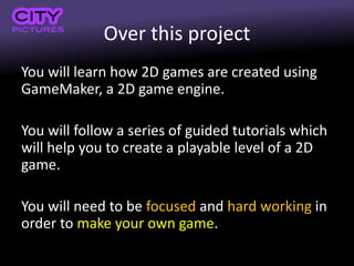 Over this project
You will learn how 2D games are created using
GameMaker, a 2D game engine.
You will follow a series of guided tutorials which
will help you to create a playable level of a 2D
game.
You will need to be focused and hard working in
order to make your own game.
 