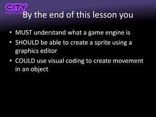 By the end of this lesson you
• MUST understand what a game engine is
• SHOULD be able to create a sprite using a
graphics editor
• COULD use visual coding to create movement
in an object
 