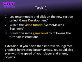Task 1
1. Log onto moodle and click on the new section
called ‘Game Development’
2. Watch the video tutorial ‘GameMaker 4
Beginners’
3. Create the same game level by following the
tutorials instructions
Extension: If you finish then improve your games
graphics by creating better sprites. You could also
play with the speed of your player and enemy
objects.
 