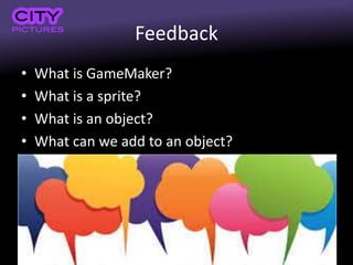 Feedback
• What is GameMaker?
• What is a sprite?
• What is an object?
• What can we add to an object?
 