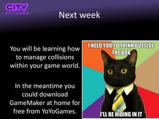 Next week
You will be learning how
to manage collisions
within your game world.
In the meantime you
could download
GameMaker at home for
free from YoYoGames.
 