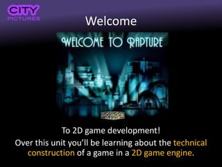 Welcome
To 2D game development!
Over this unit you’ll be learning about the technical
construction of a game in a 2D game engine.
 