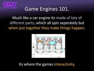 Game Engines 101.
Much like a car engine its made of lots of
different parts, which all spin seperately but
when put together they make things happen.
Its where the games interactivity.
 