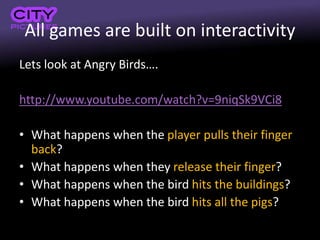 All games are built on interactivity
Lets look at Angry Birds….
http://www.youtube.com/watch?v=9niqSk9VCi8
• What happens when the player pulls their finger
back?
• What happens when they release their finger?
• What happens when the bird hits the buildings?
• What happens when the bird hits all the pigs?
 
