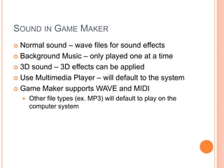 Sound in Game MakerNormal sound – wave files for sound effectsBackground Music – only played one at a time3D sound – 3D effects can be appliedUse Multimedia Player – will default to the systemGame Maker supports WAVE and MIDIOther file types (ex. MP3) will default to play on the computer system