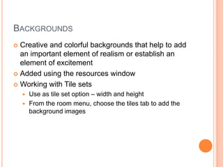 BackgroundsCreative and colorful backgrounds that help to add an important element of realism or establish an element of excitementAdded using the resources windowWorking with Tile setsUse as tile set option – width and heightFrom the room menu, choose the tiles tab to add the background images