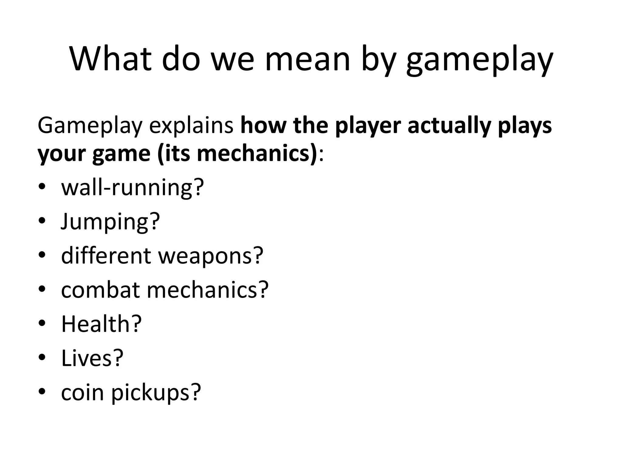 What do we mean by gameplay
Gameplay explains how the player actually plays
your game (its mechanics):
• wall-running?
• Jumping?
• different weapons?
• combat mechanics?
• Health?
• Lives?
• coin pickups?
 