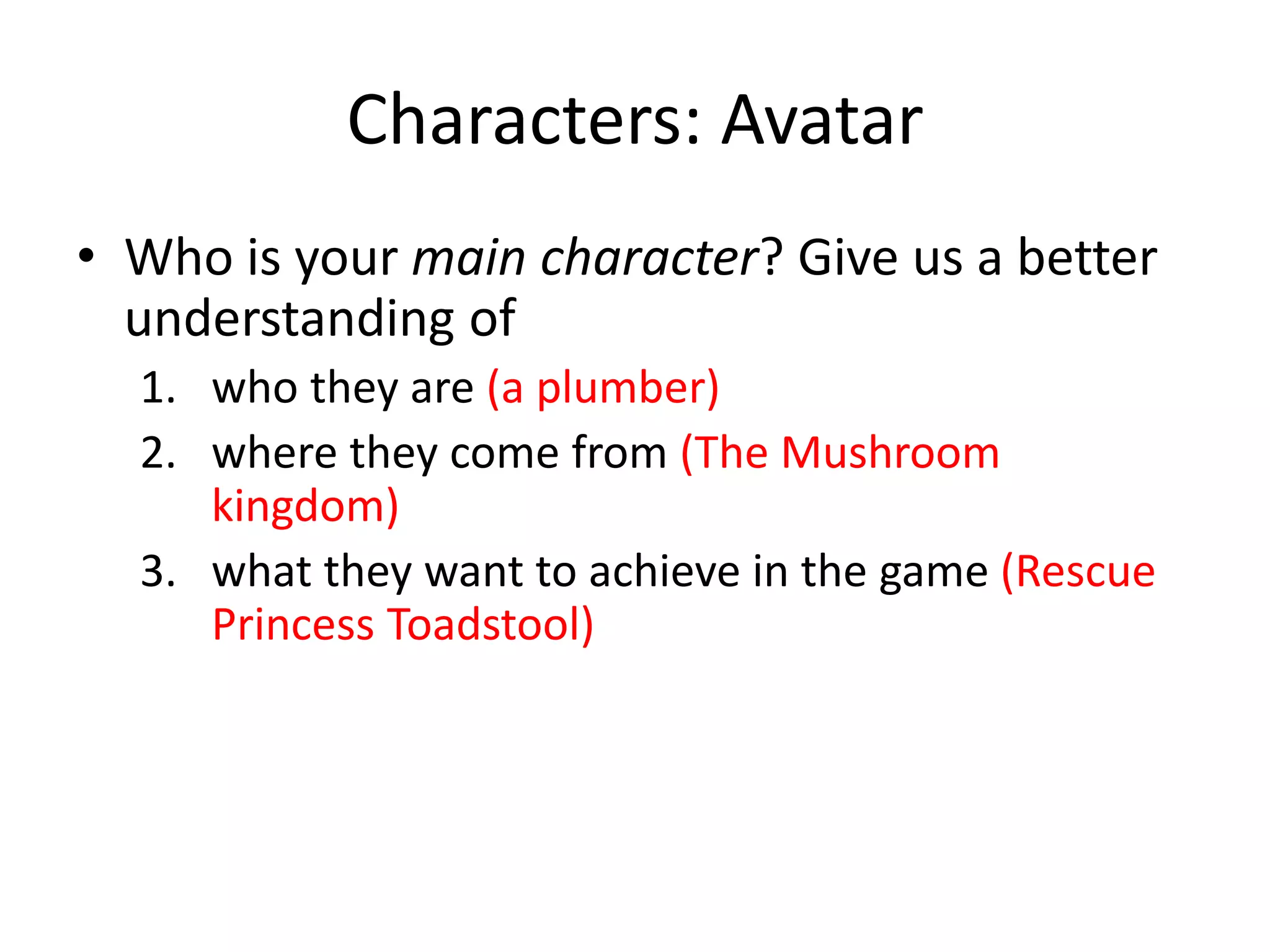 Characters: Avatar
• Who is your main character? Give us a better
understanding of
1. who they are (a plumber)
2. where they come from (The Mushroom
kingdom)
3. what they want to achieve in the game (Rescue
Princess Toadstool)
 
