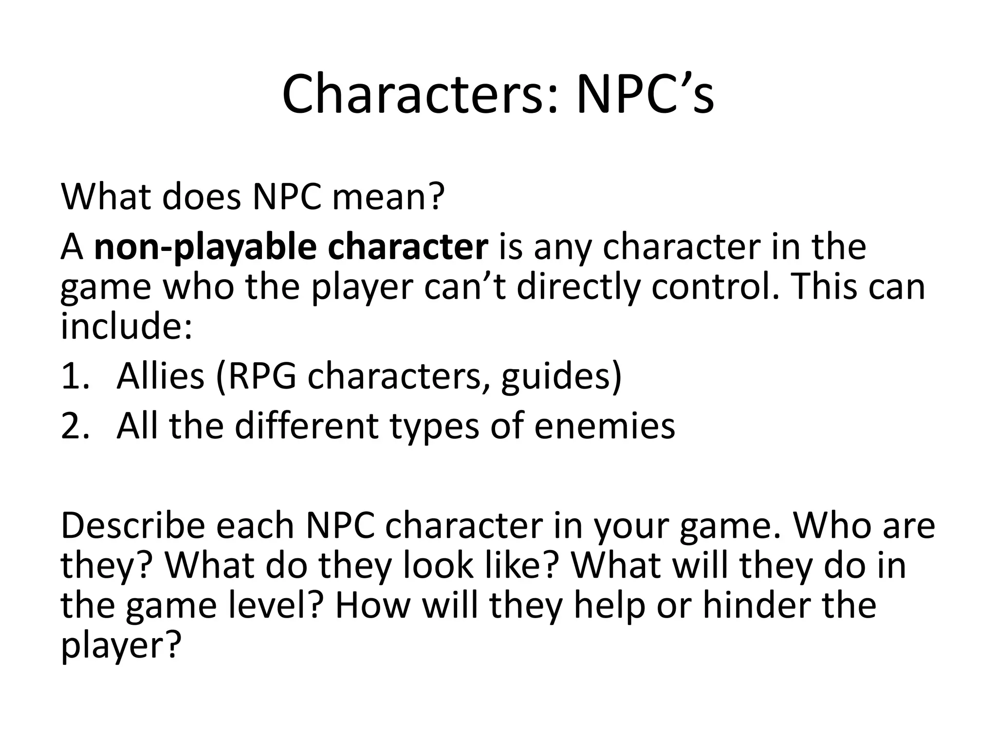 Characters: NPC’s
What does NPC mean?
A non-playable character is any character in the
game who the player can’t directly control. This can
include:
1. Allies (RPG characters, guides)
2. All the different types of enemies
Describe each NPC character in your game. Who are
they? What do they look like? What will they do in
the game level? How will they help or hinder the
player?
 