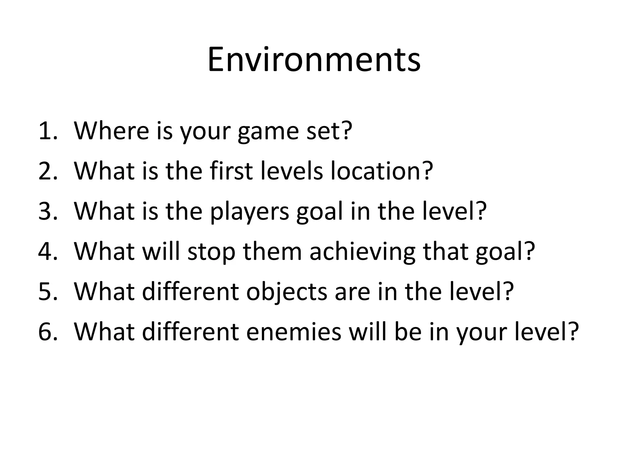 Environments
1. Where is your game set?
2. What is the first levels location?
3. What is the players goal in the level?
4. What will stop them achieving that goal?
5. What different objects are in the level?
6. What different enemies will be in your level?
 