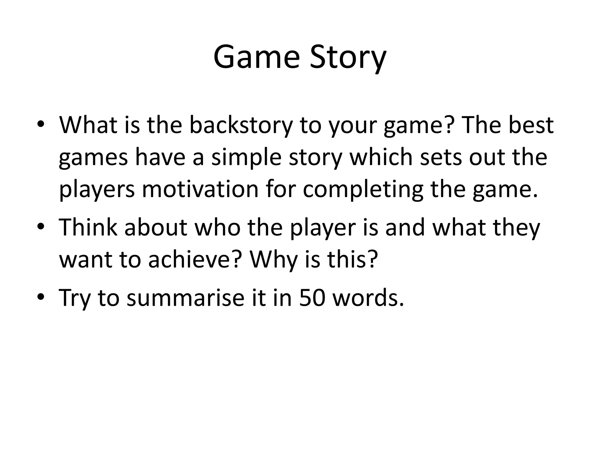 Game Story
• What is the backstory to your game? The best
games have a simple story which sets out the
players motivation for completing the game.
• Think about who the player is and what they
want to achieve? Why is this?
• Try to summarise it in 50 words.
 