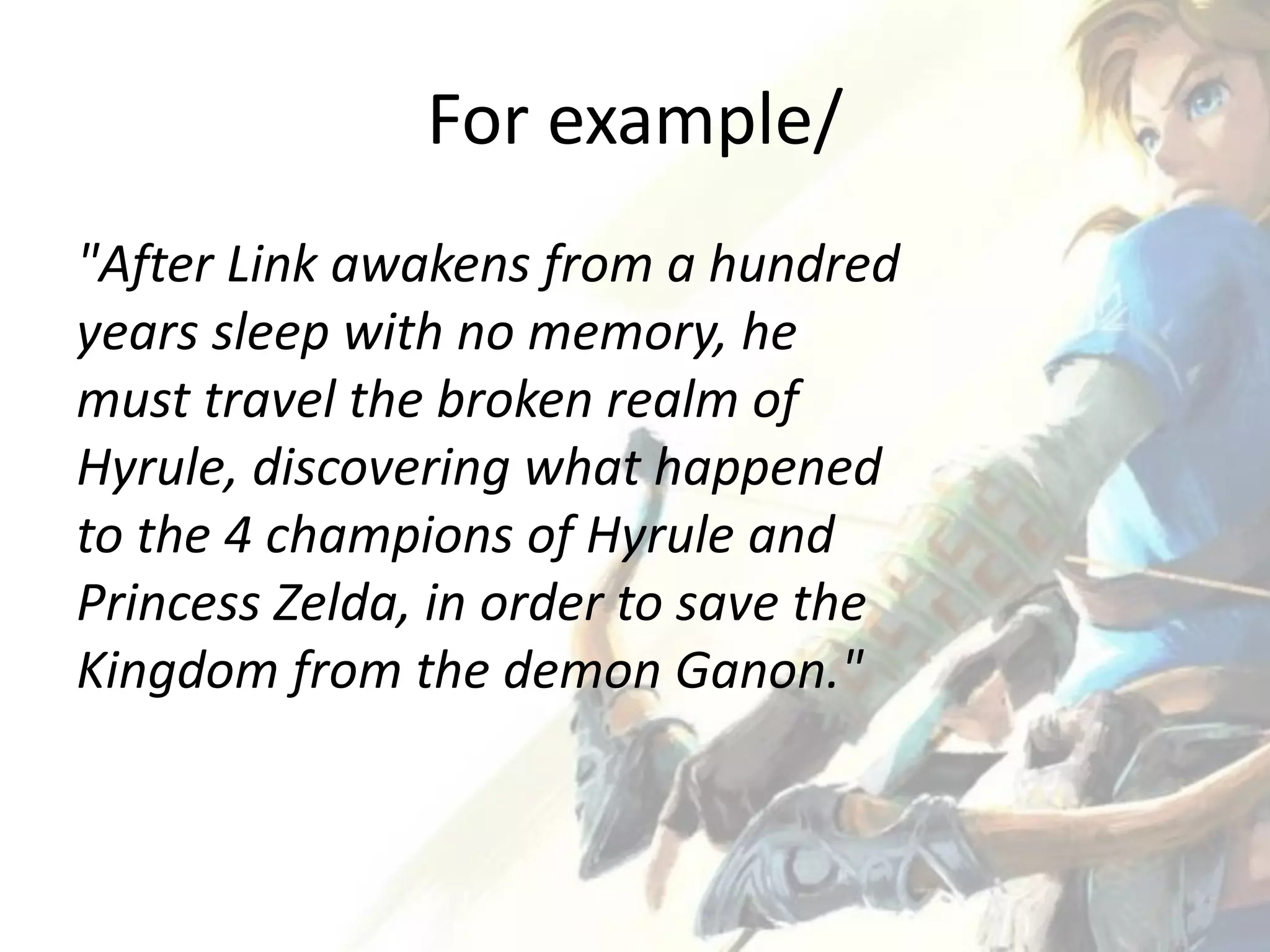 For example/
"After Link awakens from a hundred
years sleep with no memory, he
must travel the broken realm of
Hyrule, discovering what happened
to the 4 champions of Hyrule and
Princess Zelda, in order to save the
Kingdom from the demon Ganon."
 