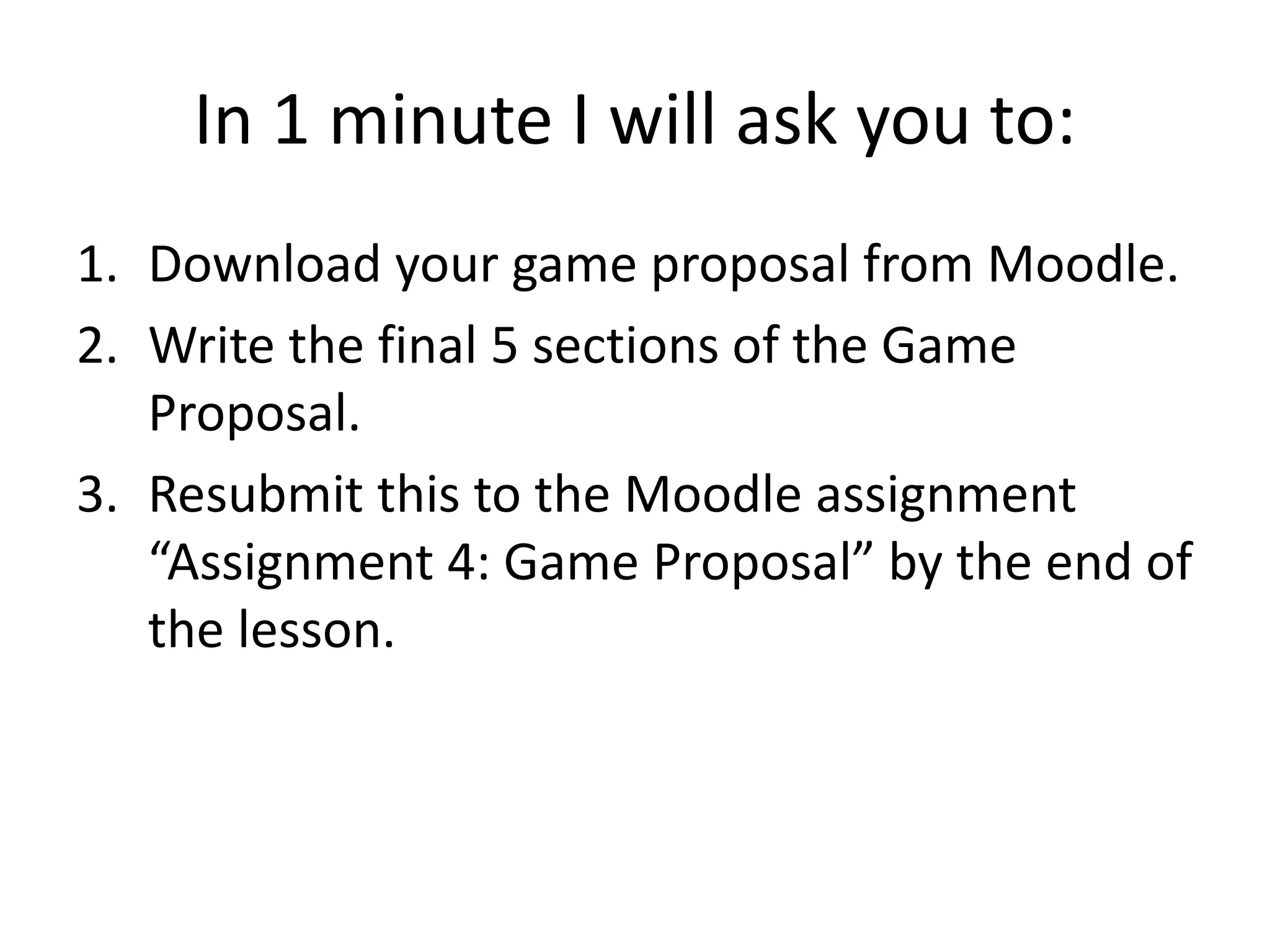 In 1 minute I will ask you to:
1. Download your game proposal from Moodle.
2. Write the final 5 sections of the Game
Proposal.
3. Resubmit this to the Moodle assignment
“Assignment 4: Game Proposal” by the end of
the lesson.
 