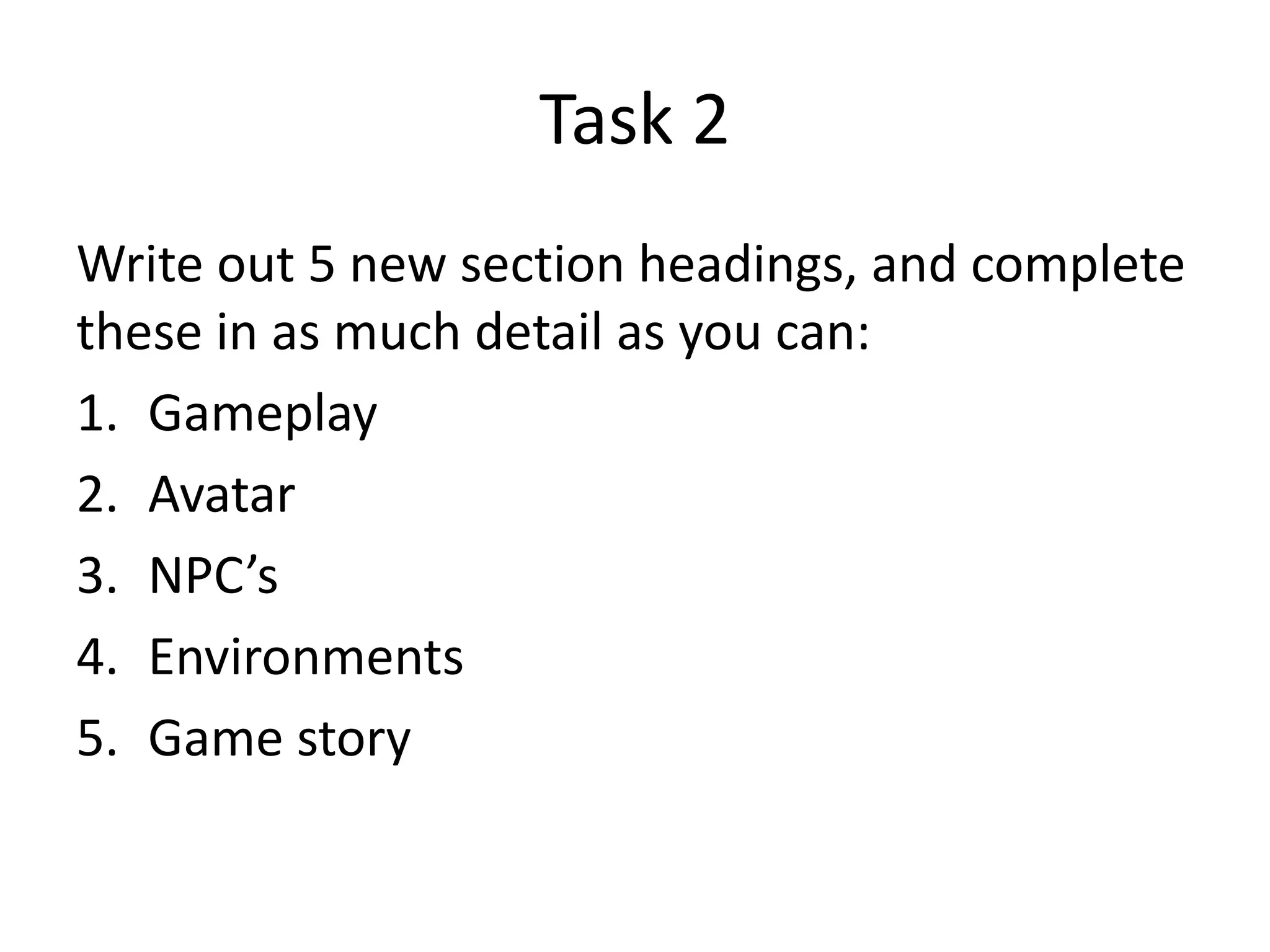 Task 2
Write out 5 new section headings, and complete
these in as much detail as you can:
1. Gameplay
2. Avatar
3. NPC’s
4. Environments
5. Game story
 